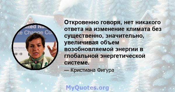 Откровенно говоря, нет никакого ответа на изменение климата без существенно, значительно, увеличивая объем возобновляемой энергии в глобальной энергетической системе.