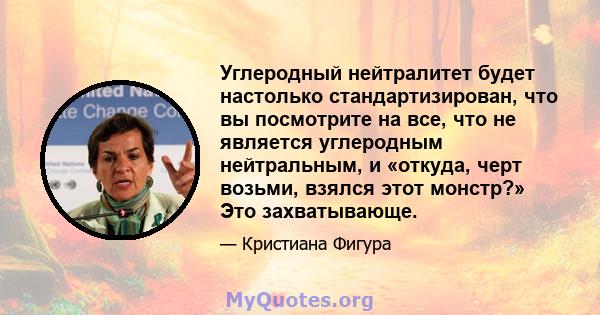 Углеродный нейтралитет будет настолько стандартизирован, что вы посмотрите на все, что не является углеродным нейтральным, и «откуда, черт возьми, взялся этот монстр?» Это захватывающе.