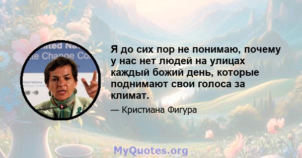 Я до сих пор не понимаю, почему у нас нет людей на улицах каждый божий день, которые поднимают свои голоса за климат.