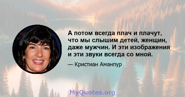 А потом всегда плач и плачут, что мы слышим детей, женщин, даже мужчин. И эти изображения и эти звуки всегда со мной.