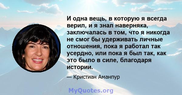 И одна вещь, в которую я всегда верил, и я знал наверняка, заключалась в том, что я никогда не смог бы удерживать личные отношения, пока я работал так усердно, или пока я был так, как это было в силе, благодаря истории.