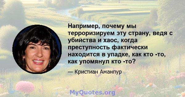 Например, почему мы терроризируем эту страну, ведя с убийства и хаос, когда преступность фактически находится в упадке, как кто -то, как упомянул кто -то?