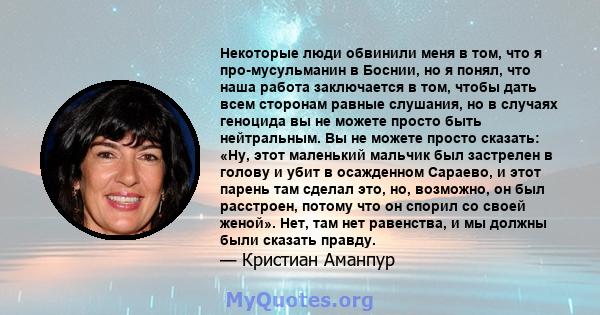 Некоторые люди обвинили меня в том, что я про-мусульманин в Боснии, но я понял, что наша работа заключается в том, чтобы дать всем сторонам равные слушания, но в случаях геноцида вы не можете просто быть нейтральным. Вы 