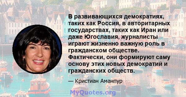 В развивающихся демократиях, таких как Россия, в авторитарных государствах, таких как Иран или даже Югославия, журналисты играют жизненно важную роль в гражданском обществе. Фактически, они формируют саму основу этих