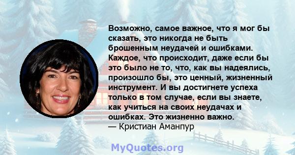 Возможно, самое важное, что я мог бы сказать, это никогда не быть брошенным неудачей и ошибками. Каждое, что происходит, даже если бы это было не то, что, как вы надеялись, произошло бы, это ценный, жизненный