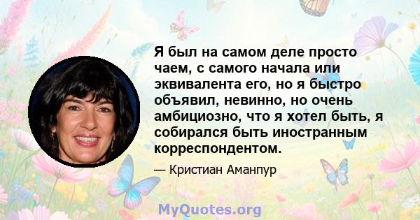 Я был на самом деле просто чаем, с самого начала или эквивалента его, но я быстро объявил, невинно, но очень амбициозно, что я хотел быть, я собирался быть иностранным корреспондентом.