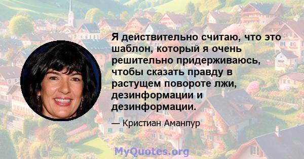 Я действительно считаю, что это шаблон, который я очень решительно придерживаюсь, чтобы сказать правду в растущем повороте лжи, дезинформации и дезинформации.