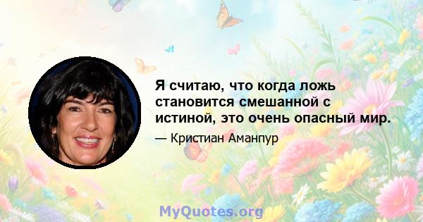 Я считаю, что когда ложь становится смешанной с истиной, это очень опасный мир.