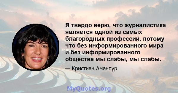 Я твердо верю, что журналистика является одной из самых благородных профессий, потому что без информированного мира и без информированного общества мы слабы, мы слабы.