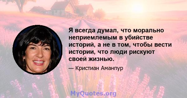 Я всегда думал, что морально неприемлемым в убийстве историй, а не в том, чтобы вести истории, что люди рискуют своей жизнью.