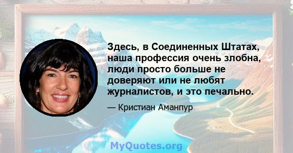 Здесь, в Соединенных Штатах, наша профессия очень злобна, люди просто больше не доверяют или не любят журналистов, и это печально.