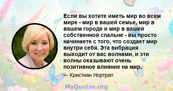 Если вы хотите иметь мир во всем мире - мир в вашей семье, мир в вашем городе и мир в вашей собственной спальне - вы просто начинаете с того, что создает мир внутри себя. Эта вибрация выходит от вас волнами, и эти волны 