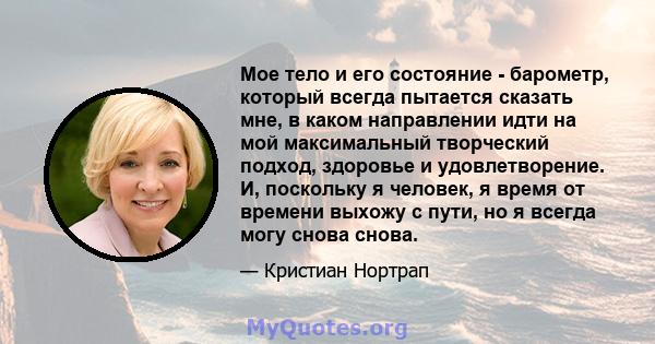 Мое тело и его состояние - барометр, который всегда пытается сказать мне, в каком направлении идти на мой максимальный творческий подход, здоровье и удовлетворение. И, поскольку я человек, я время от времени выхожу с