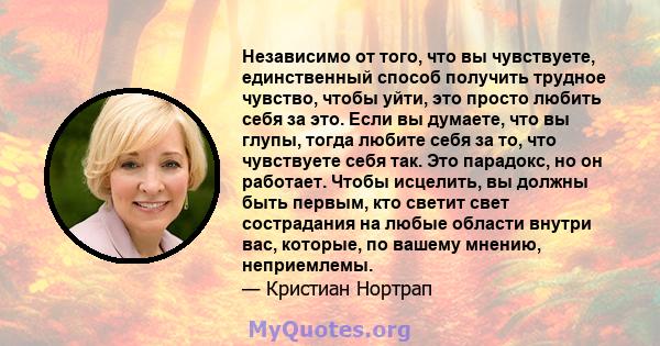 Независимо от того, что вы чувствуете, единственный способ получить трудное чувство, чтобы уйти, это просто любить себя за это. Если вы думаете, что вы глупы, тогда любите себя за то, что чувствуете себя так. Это