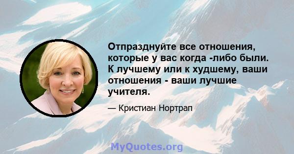 Отпразднуйте все отношения, которые у вас когда -либо были. К лучшему или к худшему, ваши отношения - ваши лучшие учителя.