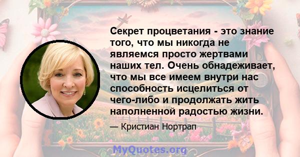 Секрет процветания - это знание того, что мы никогда не являемся просто жертвами наших тел. Очень обнадеживает, что мы все имеем внутри нас способность исцелиться от чего-либо и продолжать жить наполненной радостью