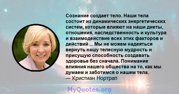 Сознание создает тело. Наши тела состоит из динамических энергетических систем, которые влияют на наши диеты, отношения, наследственность и культура и взаимодействие всех этих факторов и действий ... Мы не можем