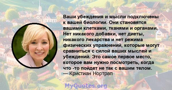 Ваши убеждения и мысли подключены к вашей биологии. Они становятся вашими клетками, тканями и органами. Нет никакого добавки, нет диеты, никакого лекарства и нет режима физических упражнений, которые могут сравниться с