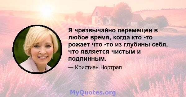 Я чрезвычайно перемещен в любое время, когда кто -то рожает что -то из глубины себя, что является чистым и подлинным.