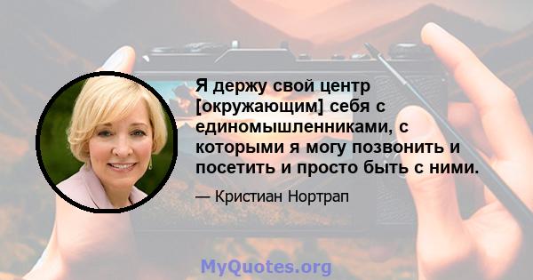 Я держу свой центр [окружающим] себя с единомышленниками, с которыми я могу позвонить и посетить и просто быть с ними.