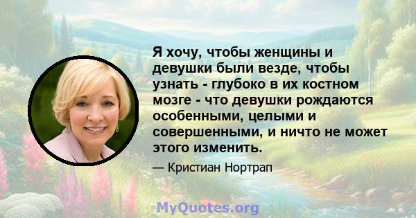 Я хочу, чтобы женщины и девушки были везде, чтобы узнать - глубоко в их костном мозге - что девушки рождаются особенными, целыми и совершенными, и ничто не может этого изменить.