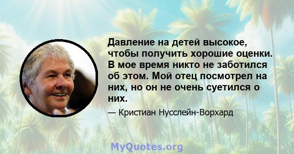 Давление на детей высокое, чтобы получить хорошие оценки. В мое время никто не заботился об этом. Мой отец посмотрел на них, но он не очень суетился о них.