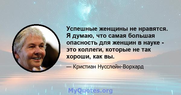 Успешные женщины не нравятся. Я думаю, что самая большая опасность для женщин в науке - это коллеги, которые не так хороши, как вы.