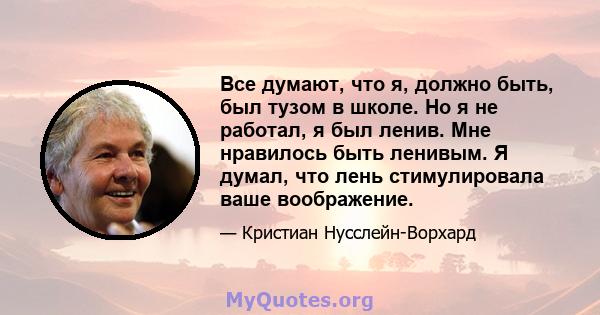 Все думают, что я, должно быть, был тузом в школе. Но я не работал, я был ленив. Мне нравилось быть ленивым. Я думал, что лень стимулировала ваше воображение.