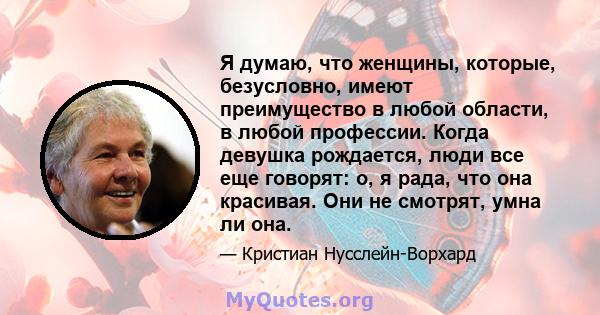 Я думаю, что женщины, которые, безусловно, имеют преимущество в любой области, в любой профессии. Когда девушка рождается, люди все еще говорят: о, я рада, что она красивая. Они не смотрят, умна ли она.