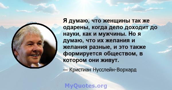 Я думаю, что женщины так же одарены, когда дело доходит до науки, как и мужчины. Но я думаю, что их желания и желания разные, и это также формируется обществом, в котором они живут.