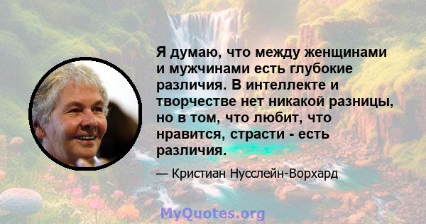 Я думаю, что между женщинами и мужчинами есть глубокие различия. В интеллекте и творчестве нет никакой разницы, но в том, что любит, что нравится, страсти - есть различия.