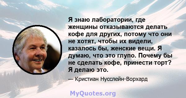 Я знаю лаборатории, где женщины отказываются делать кофе для других, потому что они не хотят, чтобы их видели, казалось бы, женские вещи. Я думаю, что это глупо. Почему бы не сделать кофе, принести торт? Я делаю это.