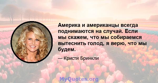 Америка и американцы всегда поднимаются на случай. Если мы скажем, что мы собираемся вытеснить голод, я верю, что мы будем.