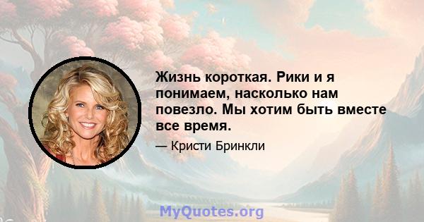 Жизнь короткая. Рики и я понимаем, насколько нам повезло. Мы хотим быть вместе все время.