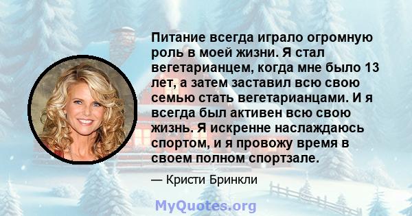 Питание всегда играло огромную роль в моей жизни. Я стал вегетарианцем, когда мне было 13 лет, а затем заставил всю свою семью стать вегетарианцами. И я всегда был активен всю свою жизнь. Я искренне наслаждаюсь спортом, 