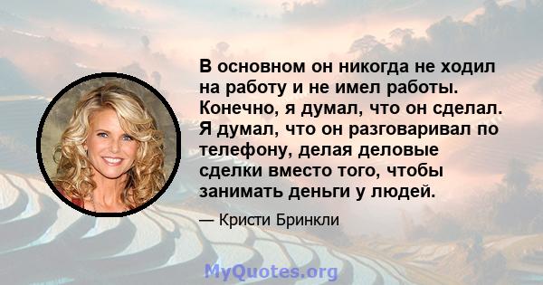 В основном он никогда не ходил на работу и не имел работы. Конечно, я думал, что он сделал. Я думал, что он разговаривал по телефону, делая деловые сделки вместо того, чтобы занимать деньги у людей.