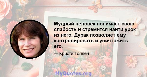 Мудрый человек понимает свою слабость и стремится найти урок из него. Дурак позволяет ему контролировать и уничтожить его.