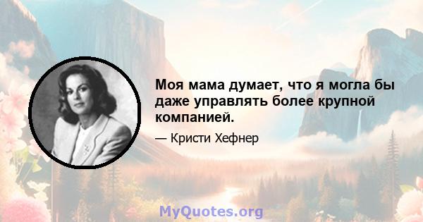 Моя мама думает, что я могла бы даже управлять более крупной компанией.