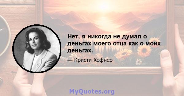 Нет, я никогда не думал о деньгах моего отца как о моих деньгах.