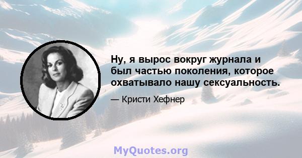 Ну, я вырос вокруг журнала и был частью поколения, которое охватывало нашу сексуальность.