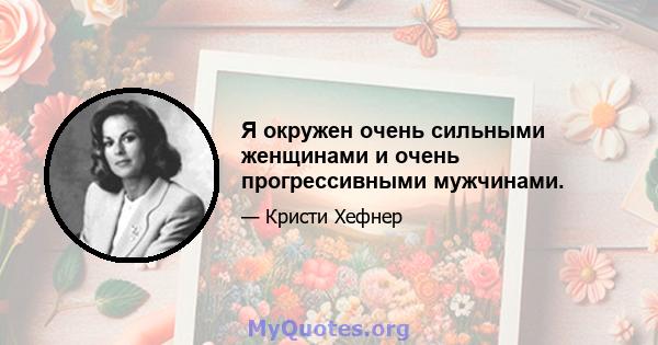 Я окружен очень сильными женщинами и очень прогрессивными мужчинами.