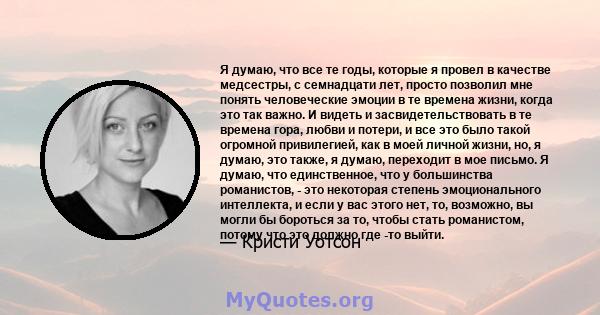 Я думаю, что все те годы, которые я провел в качестве медсестры, с семнадцати лет, просто позволил мне понять человеческие эмоции в те времена жизни, когда это так важно. И видеть и засвидетельствовать в те времена