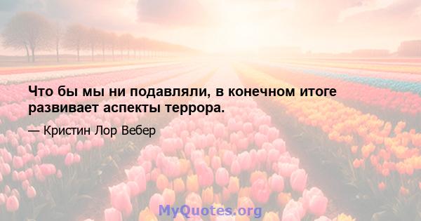 Что бы мы ни подавляли, в конечном итоге развивает аспекты террора.