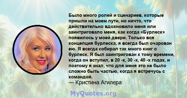 Было много ролей и сценариев, которые пришли на моем пути, но ничто, что действительно вдохновило меня или заинтриговало меня, как когда «Бурлеск» появилось у моей двери. Только вся концепция бурлеска, я всегда был