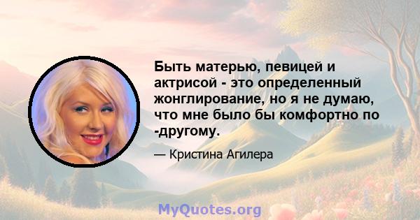 Быть матерью, певицей и актрисой - это определенный жонглирование, но я не думаю, что мне было бы комфортно по -другому.