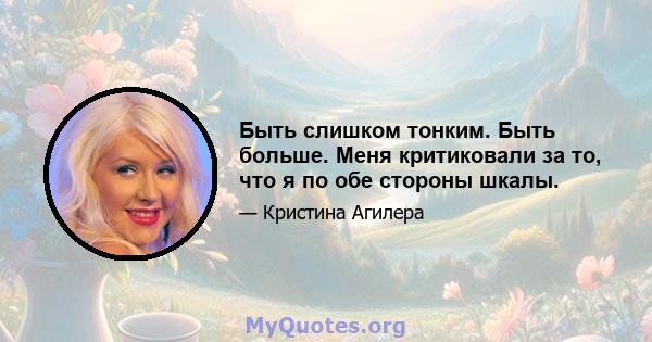 Быть слишком тонким. Быть больше. Меня критиковали за то, что я по обе стороны шкалы.