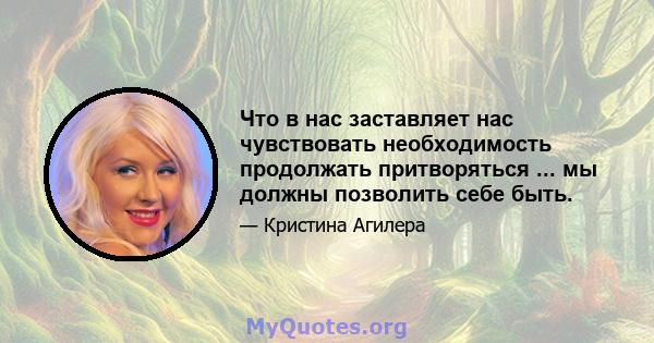 Что в нас заставляет нас чувствовать необходимость продолжать притворяться ... мы должны позволить себе быть.