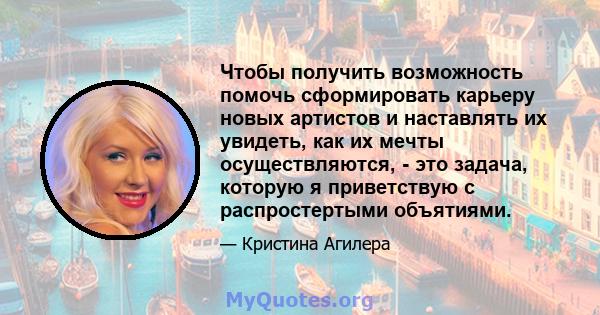 Чтобы получить возможность помочь сформировать карьеру новых артистов и наставлять их увидеть, как их мечты осуществляются, - это задача, которую я приветствую с распростертыми объятиями.