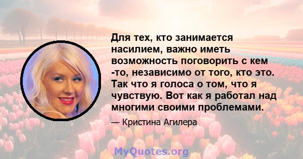 Для тех, кто занимается насилием, важно иметь возможность поговорить с кем -то, независимо от того, кто это. Так что я голоса о том, что я чувствую. Вот как я работал над многими своими проблемами.