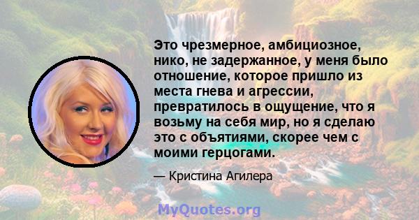 Это чрезмерное, амбициозное, нико, не задержанное, у меня было отношение, которое пришло из места гнева и агрессии, превратилось в ощущение, что я возьму на себя мир, но я сделаю это с объятиями, скорее чем с моими